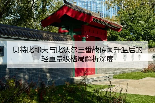 贝特比耶夫与比沃尔三番战传闻升温后的轻重量级格局解析深度