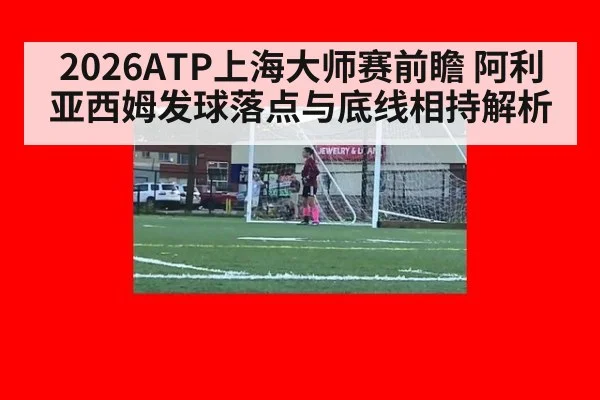 2026ATP上海大师赛前瞻 阿利亚西姆发球落点与底线相持解析